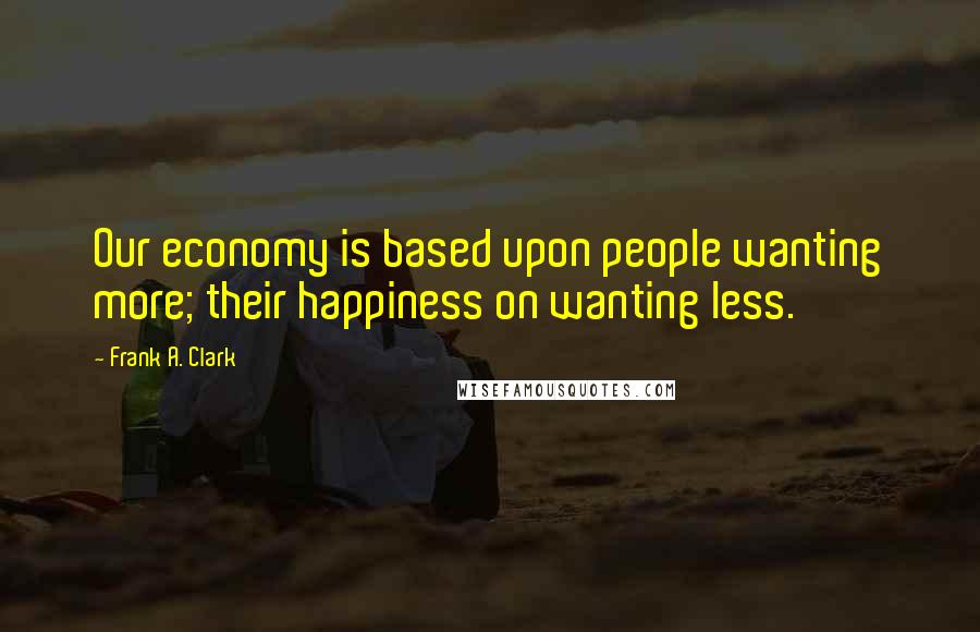 Frank A. Clark Quotes: Our economy is based upon people wanting more; their happiness on wanting less.