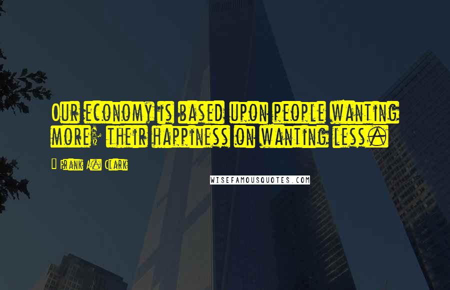 Frank A. Clark Quotes: Our economy is based upon people wanting more; their happiness on wanting less.