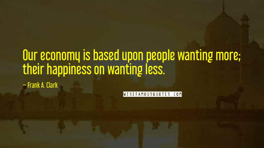 Frank A. Clark Quotes: Our economy is based upon people wanting more; their happiness on wanting less.