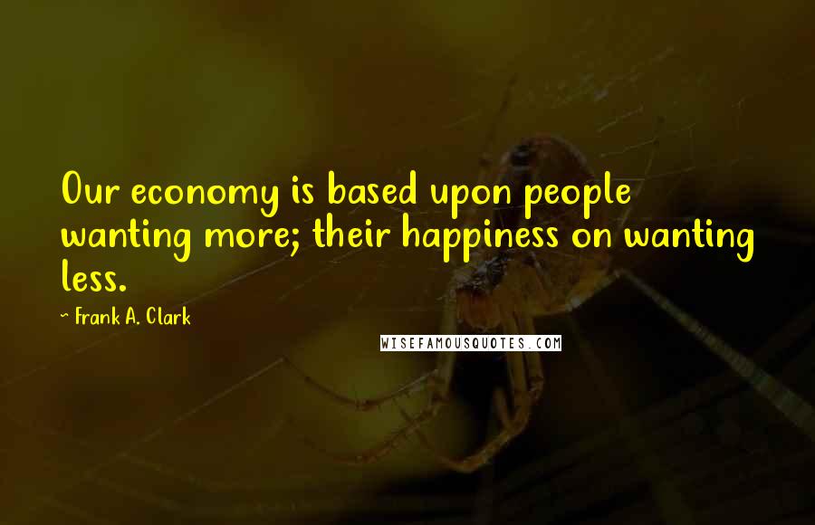 Frank A. Clark Quotes: Our economy is based upon people wanting more; their happiness on wanting less.