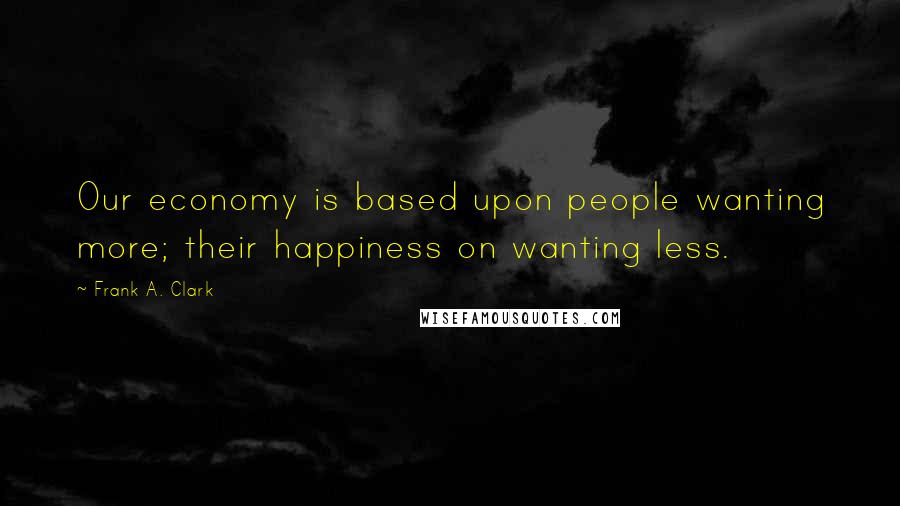 Frank A. Clark Quotes: Our economy is based upon people wanting more; their happiness on wanting less.