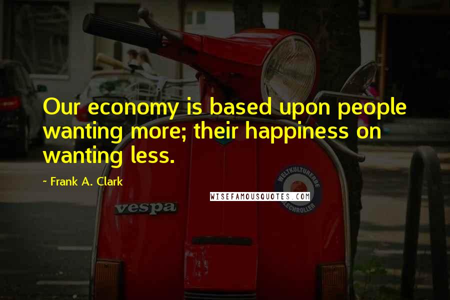 Frank A. Clark Quotes: Our economy is based upon people wanting more; their happiness on wanting less.
