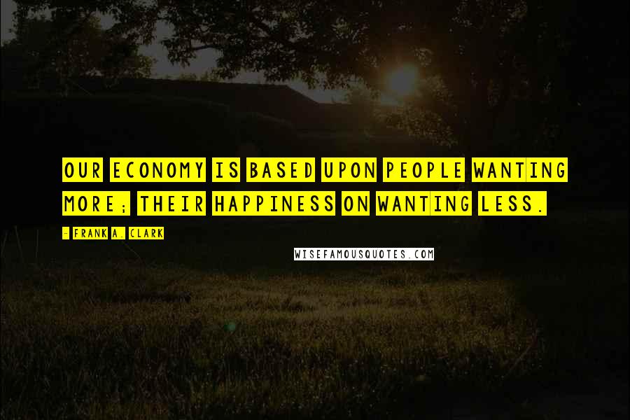 Frank A. Clark Quotes: Our economy is based upon people wanting more; their happiness on wanting less.