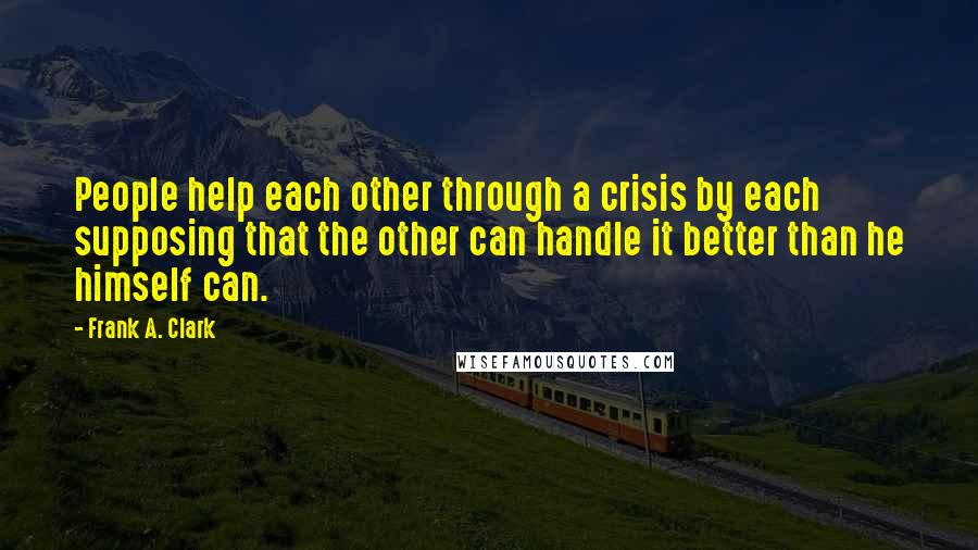 Frank A. Clark Quotes: People help each other through a crisis by each supposing that the other can handle it better than he himself can.