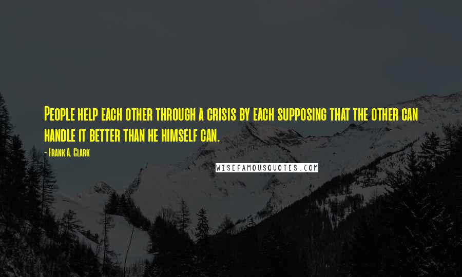 Frank A. Clark Quotes: People help each other through a crisis by each supposing that the other can handle it better than he himself can.