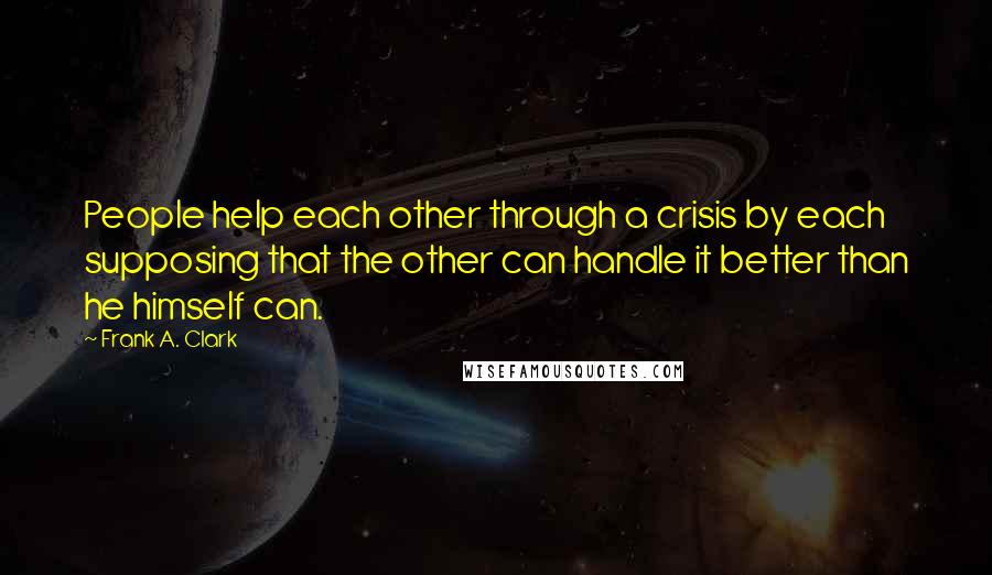 Frank A. Clark Quotes: People help each other through a crisis by each supposing that the other can handle it better than he himself can.