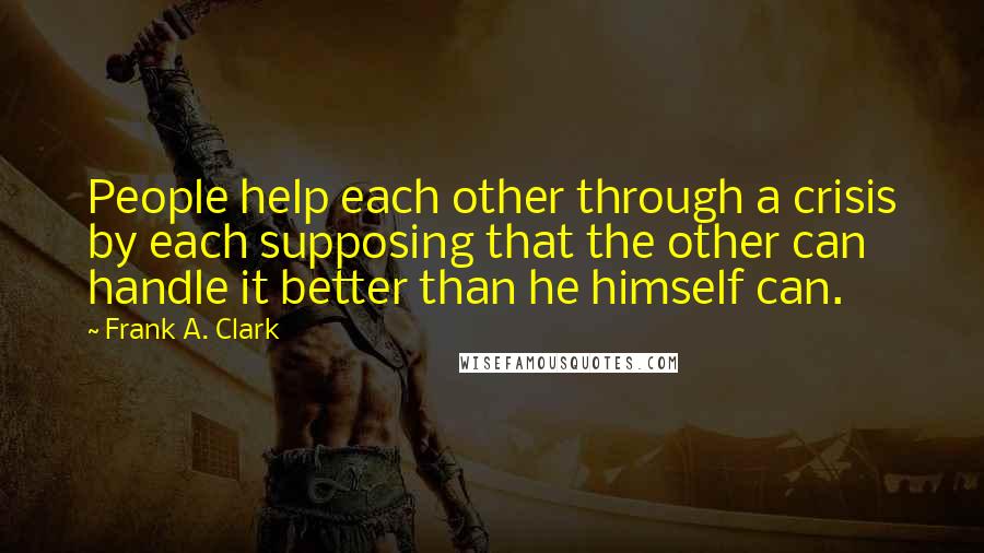 Frank A. Clark Quotes: People help each other through a crisis by each supposing that the other can handle it better than he himself can.