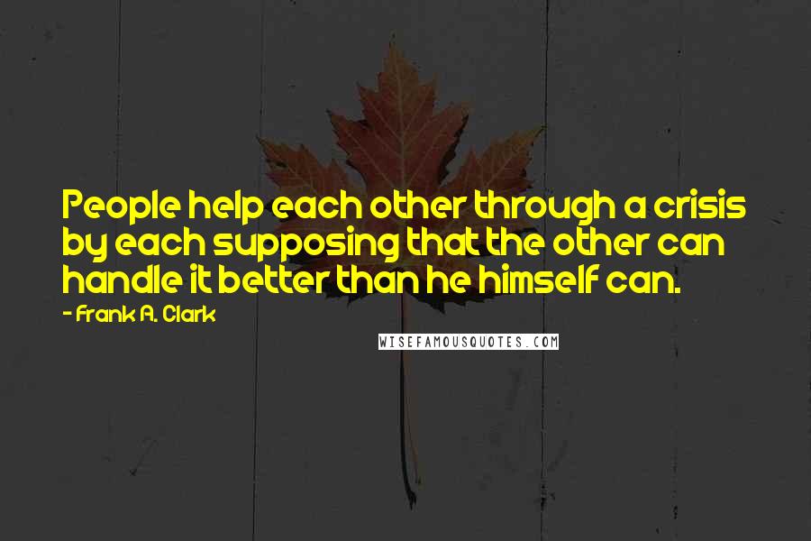 Frank A. Clark Quotes: People help each other through a crisis by each supposing that the other can handle it better than he himself can.