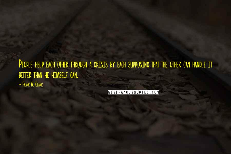 Frank A. Clark Quotes: People help each other through a crisis by each supposing that the other can handle it better than he himself can.