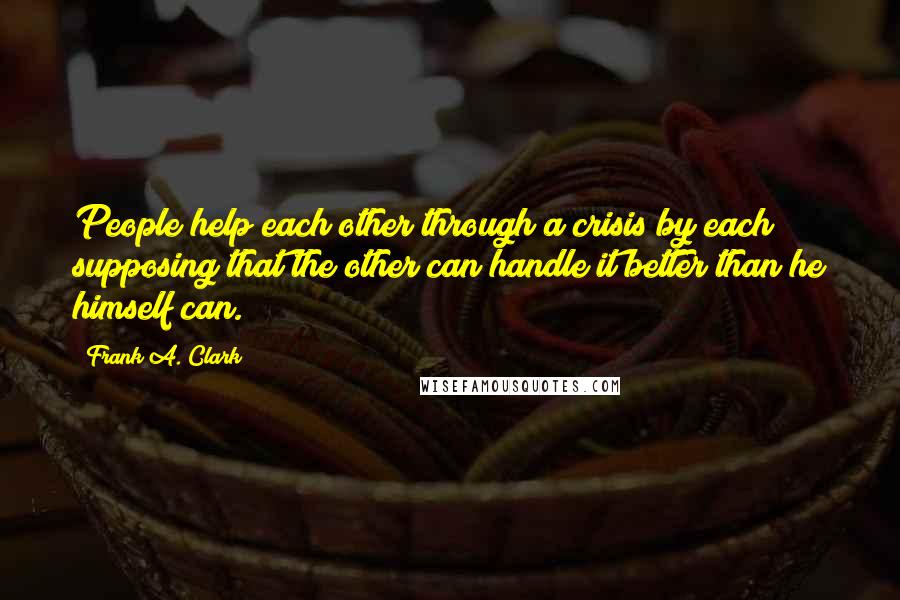 Frank A. Clark Quotes: People help each other through a crisis by each supposing that the other can handle it better than he himself can.