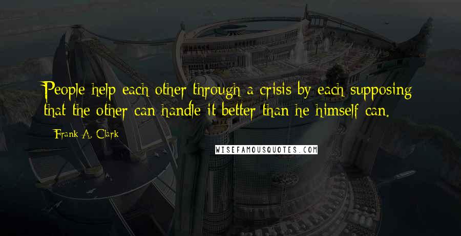 Frank A. Clark Quotes: People help each other through a crisis by each supposing that the other can handle it better than he himself can.