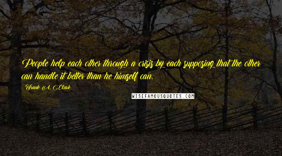 Frank A. Clark Quotes: People help each other through a crisis by each supposing that the other can handle it better than he himself can.