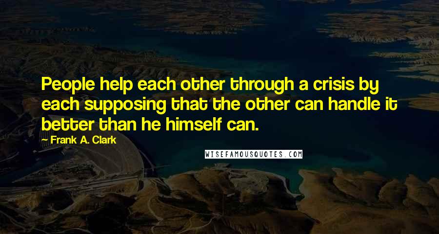 Frank A. Clark Quotes: People help each other through a crisis by each supposing that the other can handle it better than he himself can.