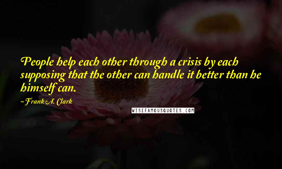 Frank A. Clark Quotes: People help each other through a crisis by each supposing that the other can handle it better than he himself can.