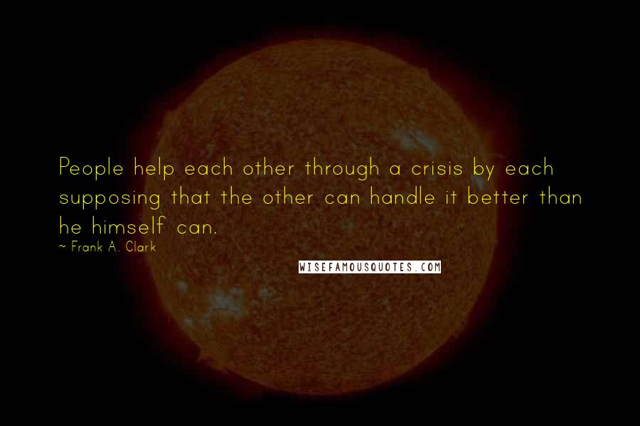 Frank A. Clark Quotes: People help each other through a crisis by each supposing that the other can handle it better than he himself can.