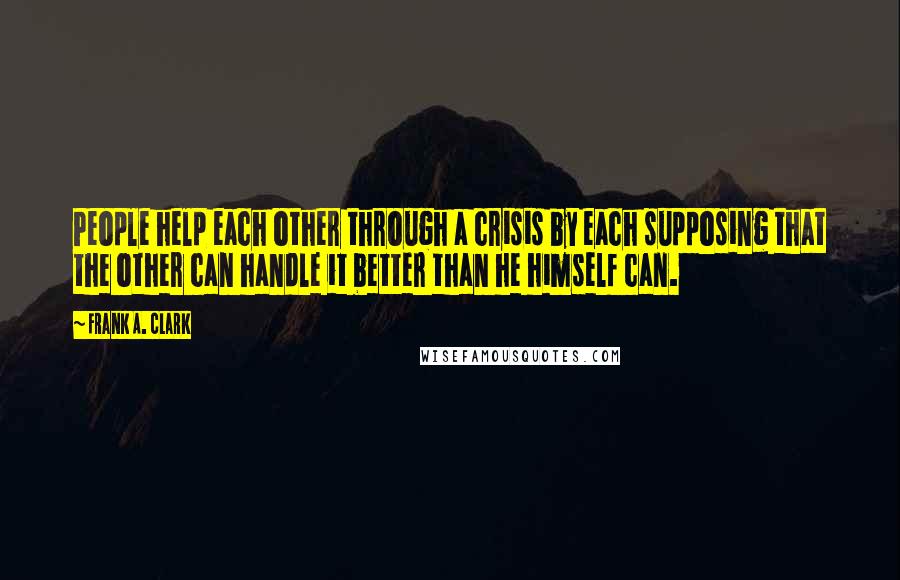 Frank A. Clark Quotes: People help each other through a crisis by each supposing that the other can handle it better than he himself can.