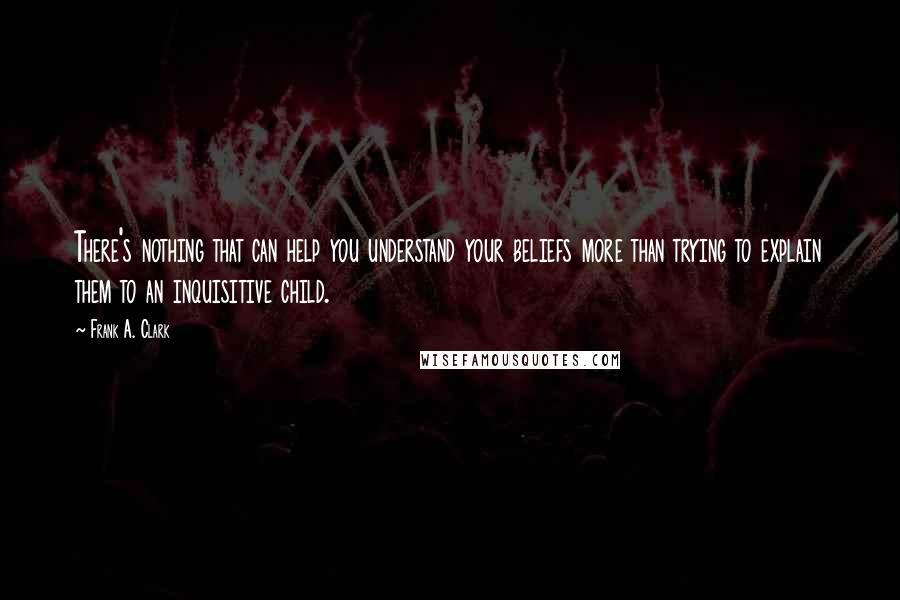 Frank A. Clark Quotes: There's nothing that can help you understand your beliefs more than trying to explain them to an inquisitive child.