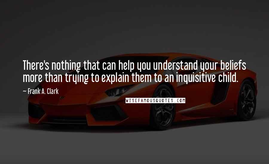 Frank A. Clark Quotes: There's nothing that can help you understand your beliefs more than trying to explain them to an inquisitive child.