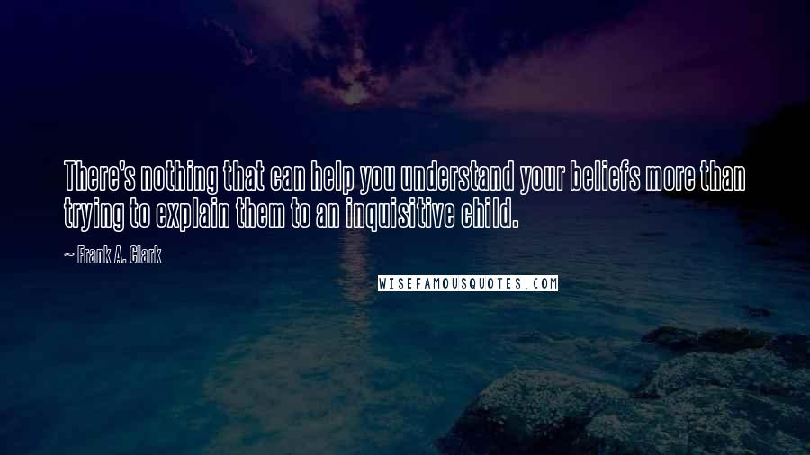 Frank A. Clark Quotes: There's nothing that can help you understand your beliefs more than trying to explain them to an inquisitive child.