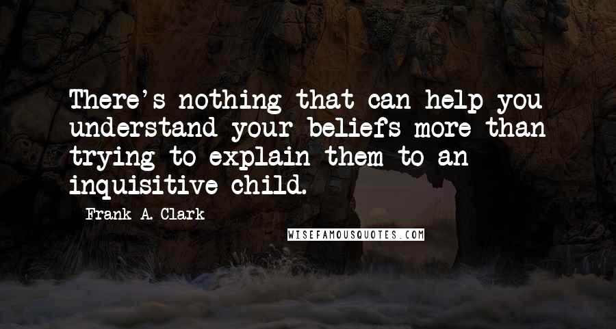 Frank A. Clark Quotes: There's nothing that can help you understand your beliefs more than trying to explain them to an inquisitive child.