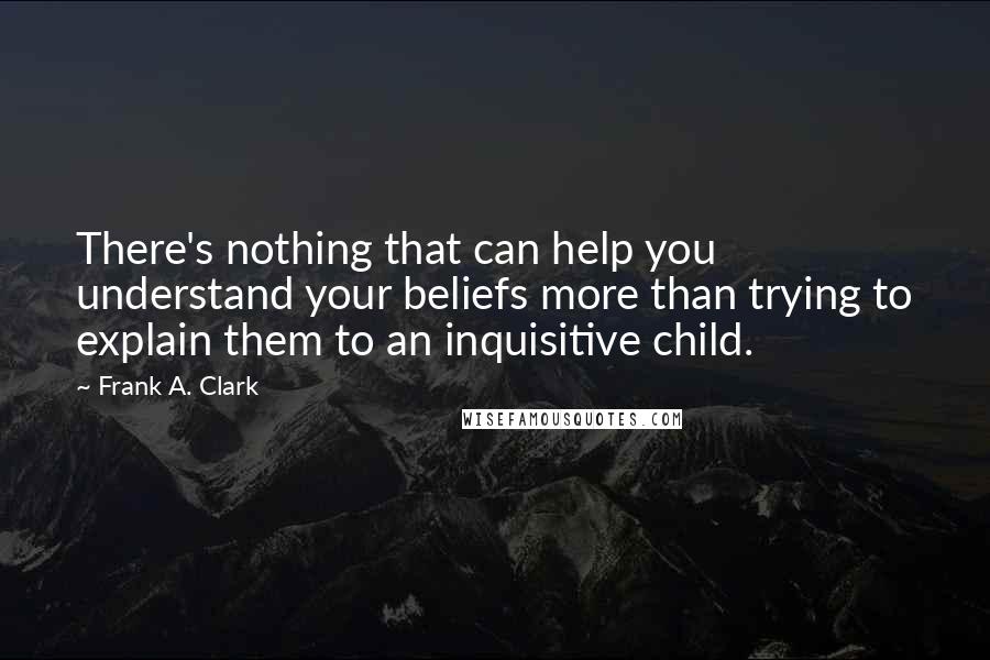 Frank A. Clark Quotes: There's nothing that can help you understand your beliefs more than trying to explain them to an inquisitive child.