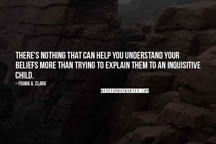 Frank A. Clark Quotes: There's nothing that can help you understand your beliefs more than trying to explain them to an inquisitive child.