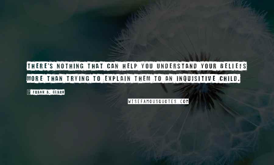 Frank A. Clark Quotes: There's nothing that can help you understand your beliefs more than trying to explain them to an inquisitive child.