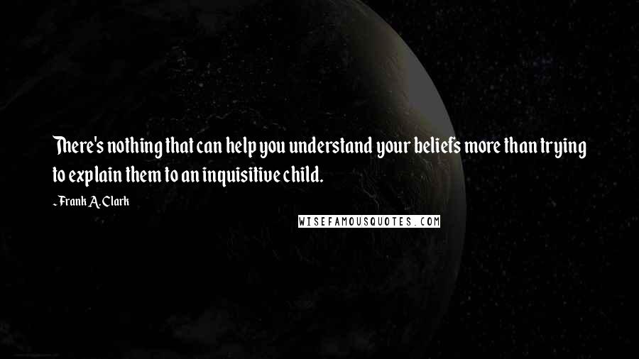 Frank A. Clark Quotes: There's nothing that can help you understand your beliefs more than trying to explain them to an inquisitive child.