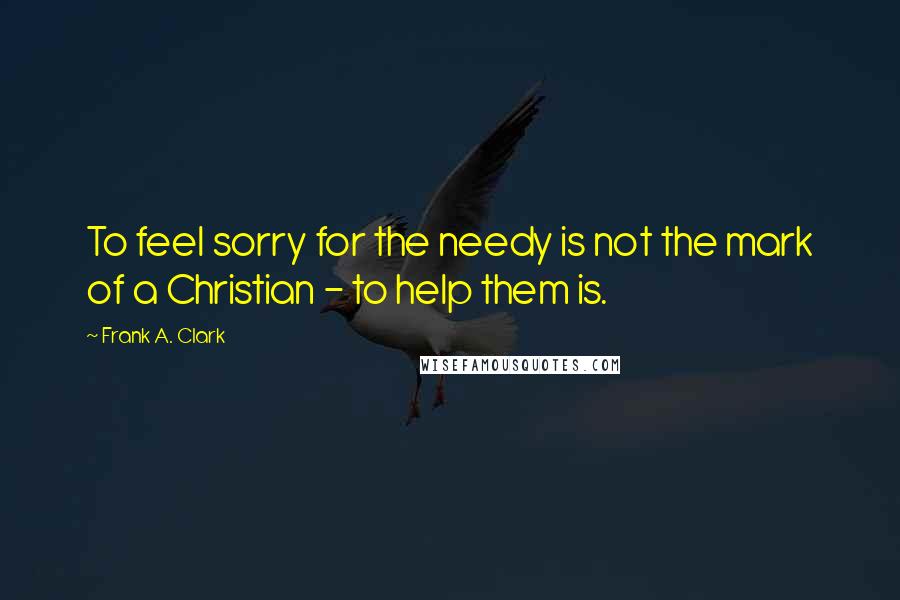 Frank A. Clark Quotes: To feel sorry for the needy is not the mark of a Christian - to help them is.