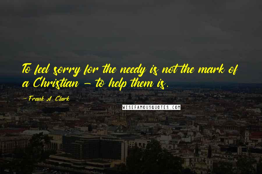 Frank A. Clark Quotes: To feel sorry for the needy is not the mark of a Christian - to help them is.