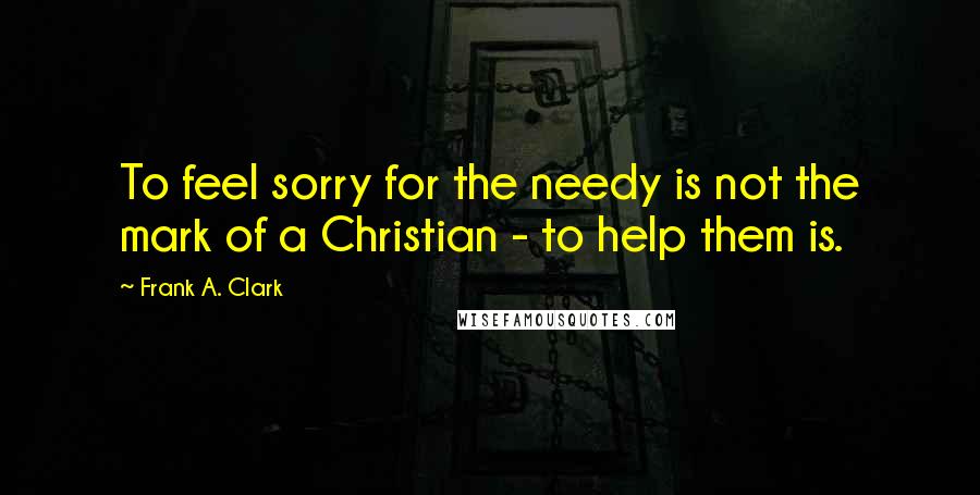 Frank A. Clark Quotes: To feel sorry for the needy is not the mark of a Christian - to help them is.