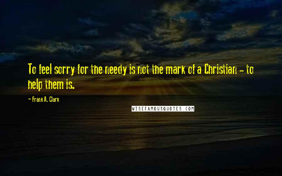 Frank A. Clark Quotes: To feel sorry for the needy is not the mark of a Christian - to help them is.