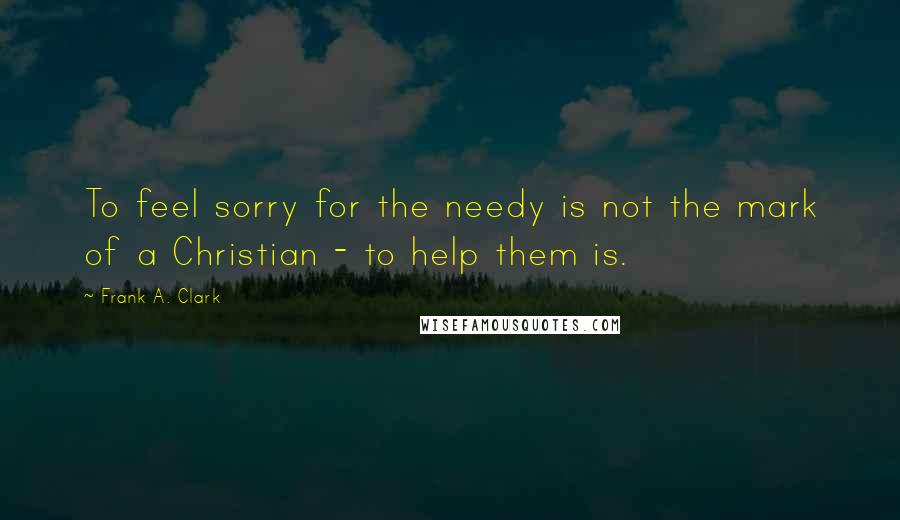 Frank A. Clark Quotes: To feel sorry for the needy is not the mark of a Christian - to help them is.