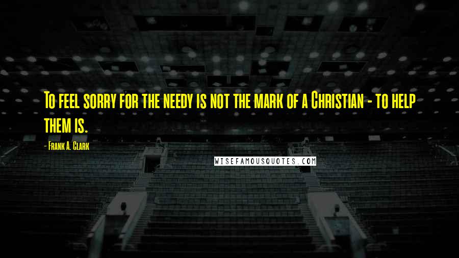 Frank A. Clark Quotes: To feel sorry for the needy is not the mark of a Christian - to help them is.