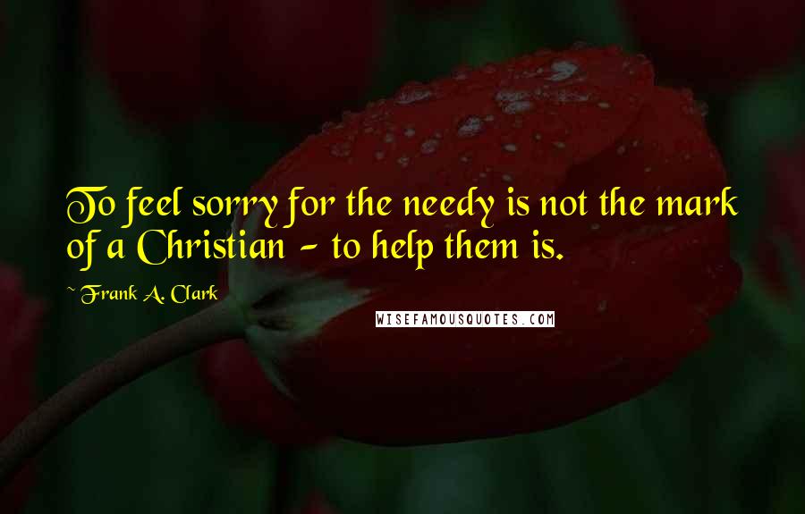 Frank A. Clark Quotes: To feel sorry for the needy is not the mark of a Christian - to help them is.