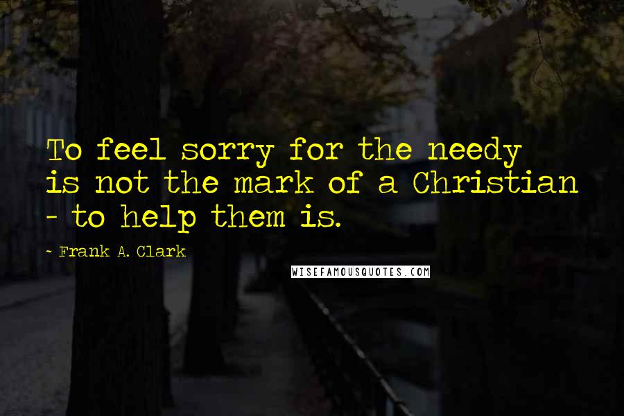 Frank A. Clark Quotes: To feel sorry for the needy is not the mark of a Christian - to help them is.