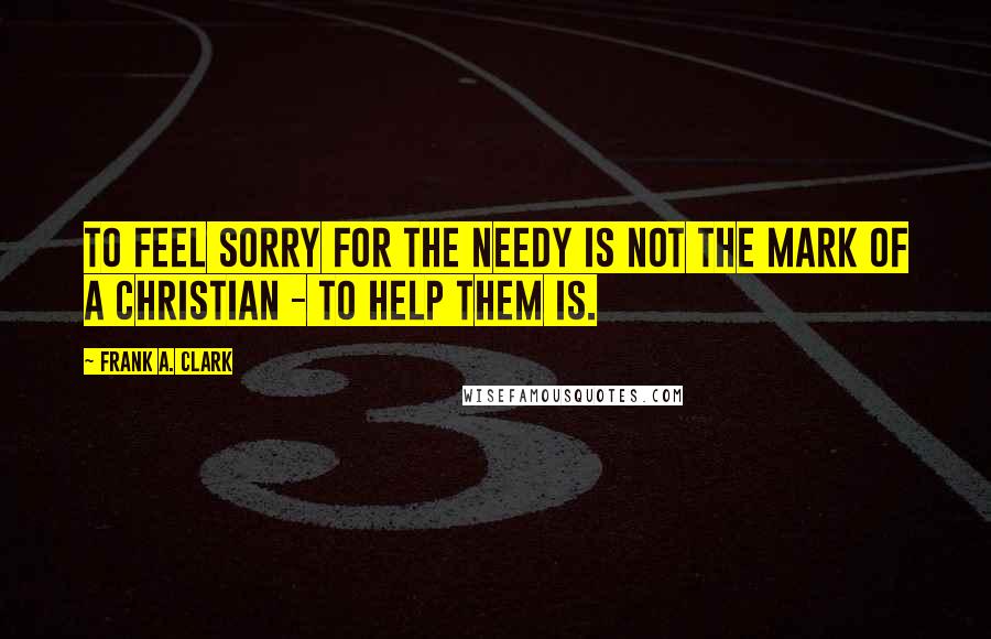 Frank A. Clark Quotes: To feel sorry for the needy is not the mark of a Christian - to help them is.