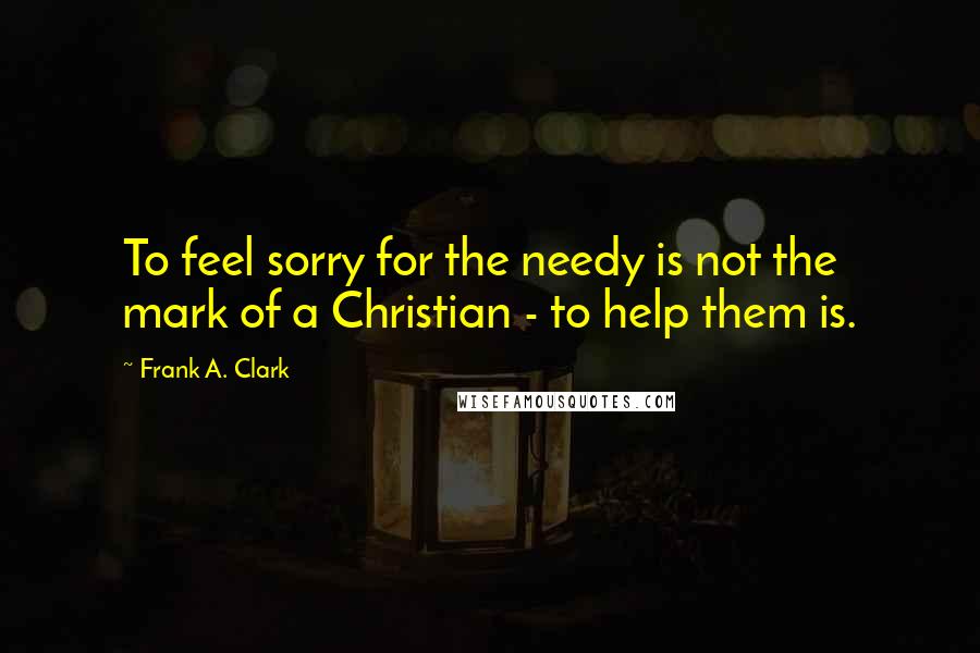 Frank A. Clark Quotes: To feel sorry for the needy is not the mark of a Christian - to help them is.