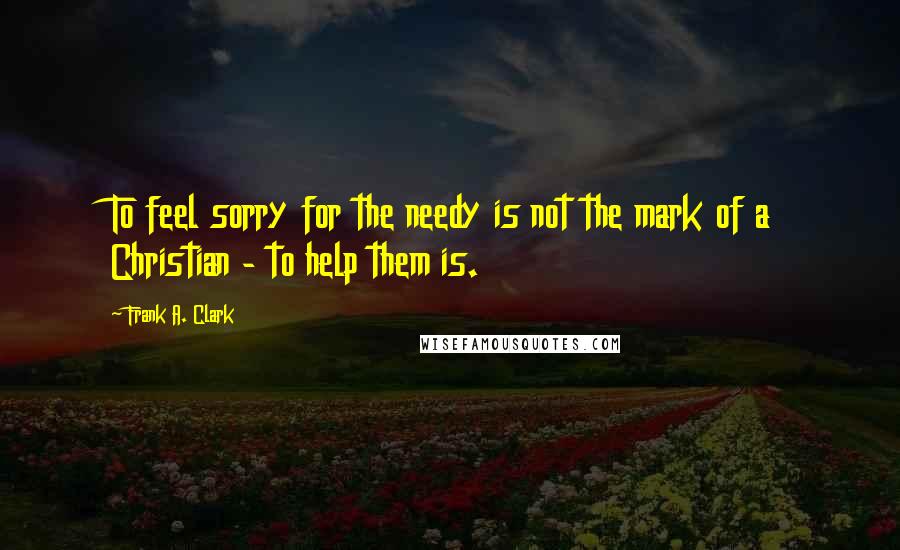 Frank A. Clark Quotes: To feel sorry for the needy is not the mark of a Christian - to help them is.