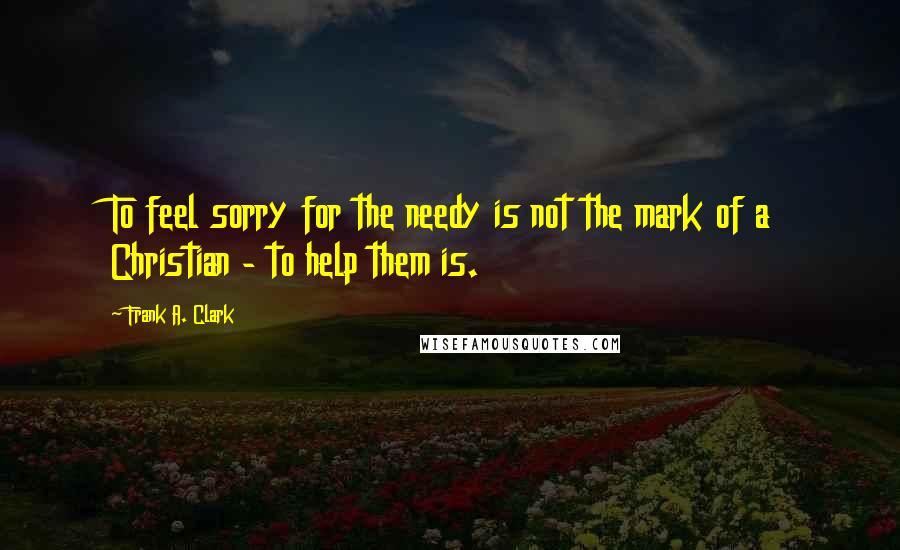 Frank A. Clark Quotes: To feel sorry for the needy is not the mark of a Christian - to help them is.