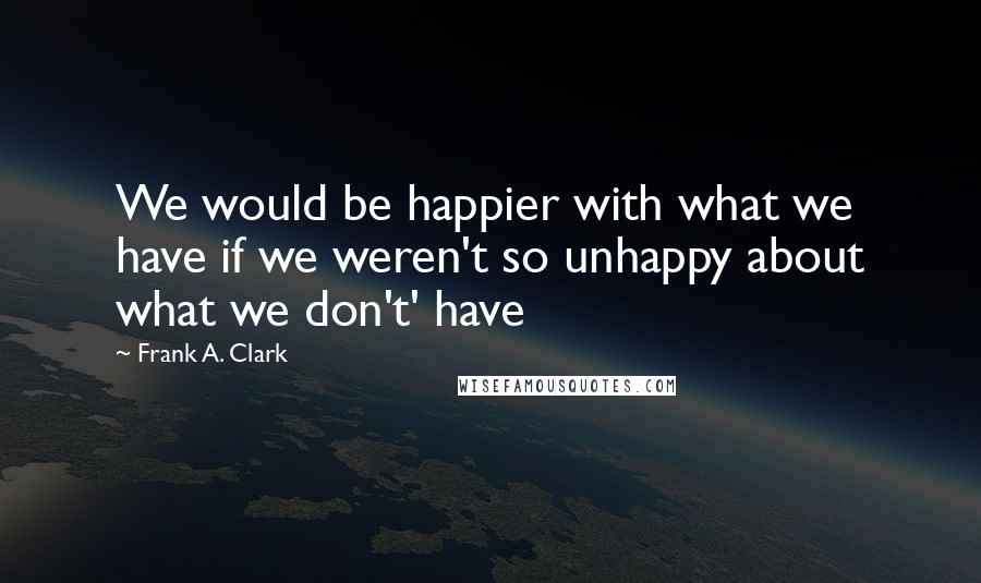 Frank A. Clark Quotes: We would be happier with what we have if we weren't so unhappy about what we don't' have
