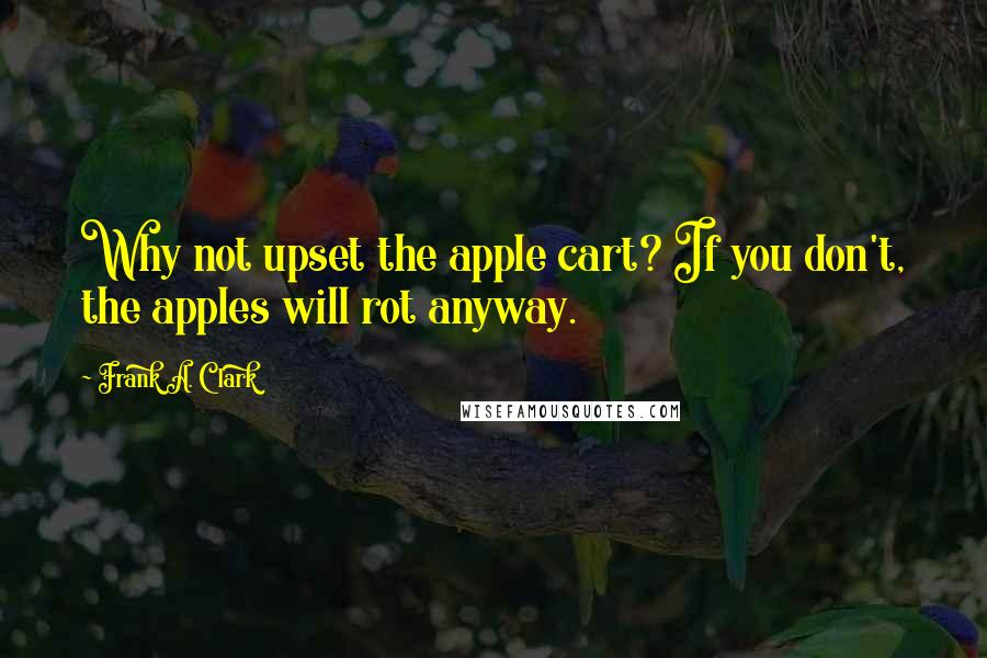 Frank A. Clark Quotes: Why not upset the apple cart? If you don't, the apples will rot anyway.
