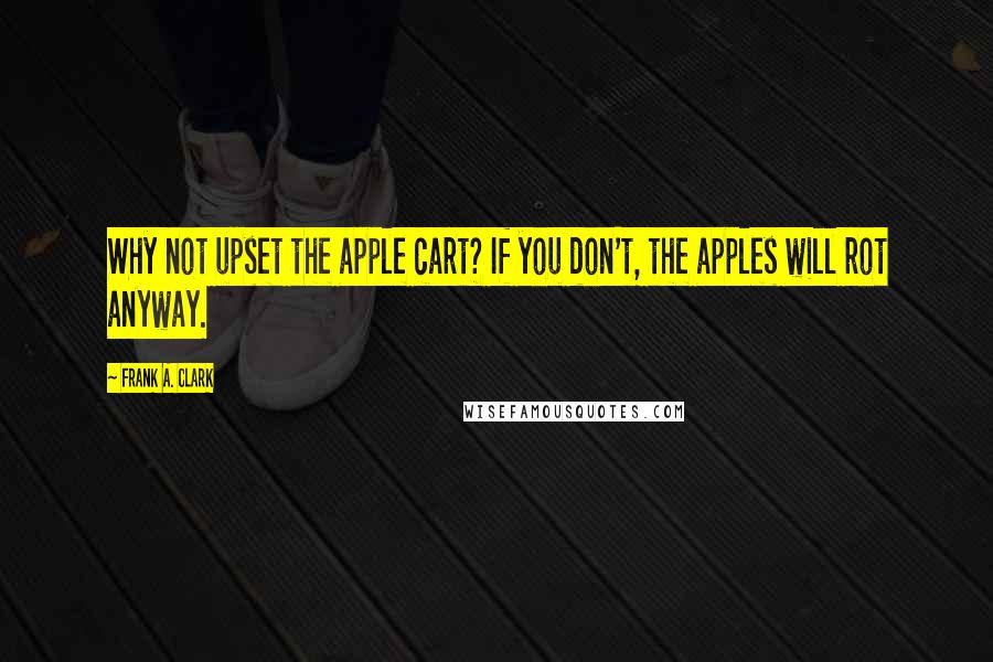 Frank A. Clark Quotes: Why not upset the apple cart? If you don't, the apples will rot anyway.