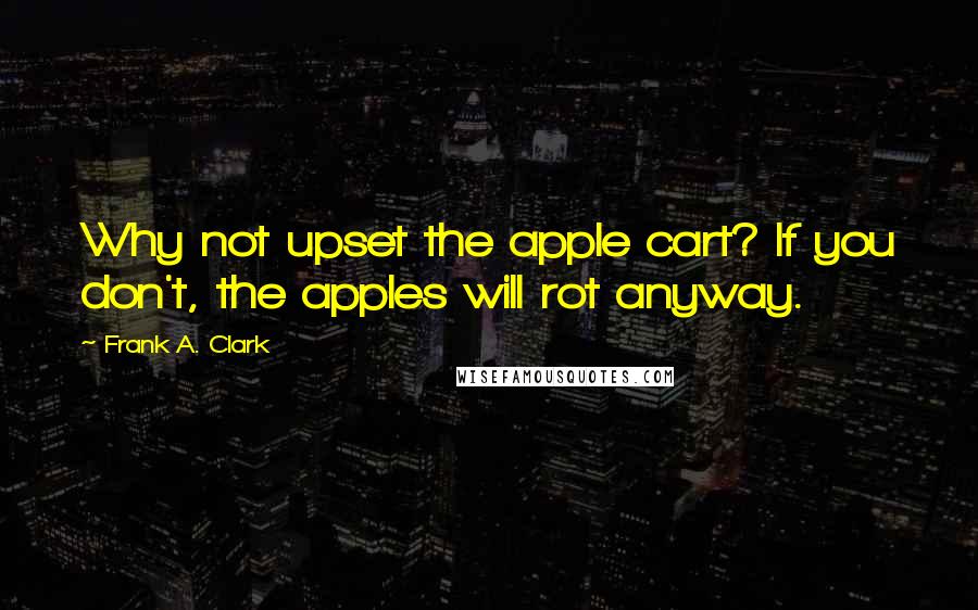 Frank A. Clark Quotes: Why not upset the apple cart? If you don't, the apples will rot anyway.