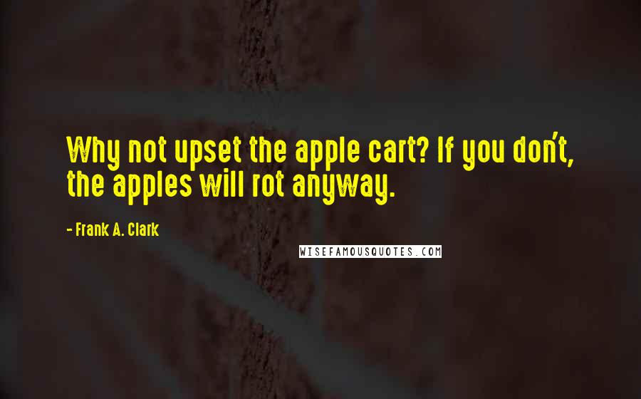 Frank A. Clark Quotes: Why not upset the apple cart? If you don't, the apples will rot anyway.
