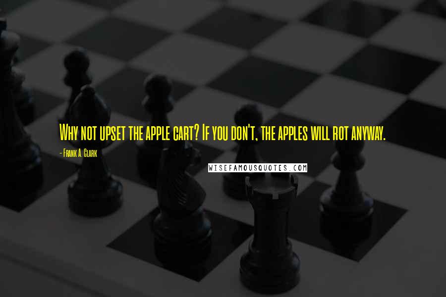 Frank A. Clark Quotes: Why not upset the apple cart? If you don't, the apples will rot anyway.