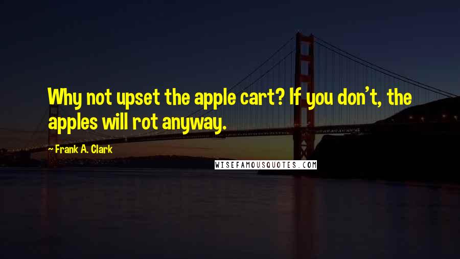 Frank A. Clark Quotes: Why not upset the apple cart? If you don't, the apples will rot anyway.