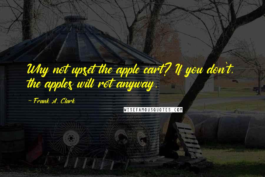 Frank A. Clark Quotes: Why not upset the apple cart? If you don't, the apples will rot anyway.