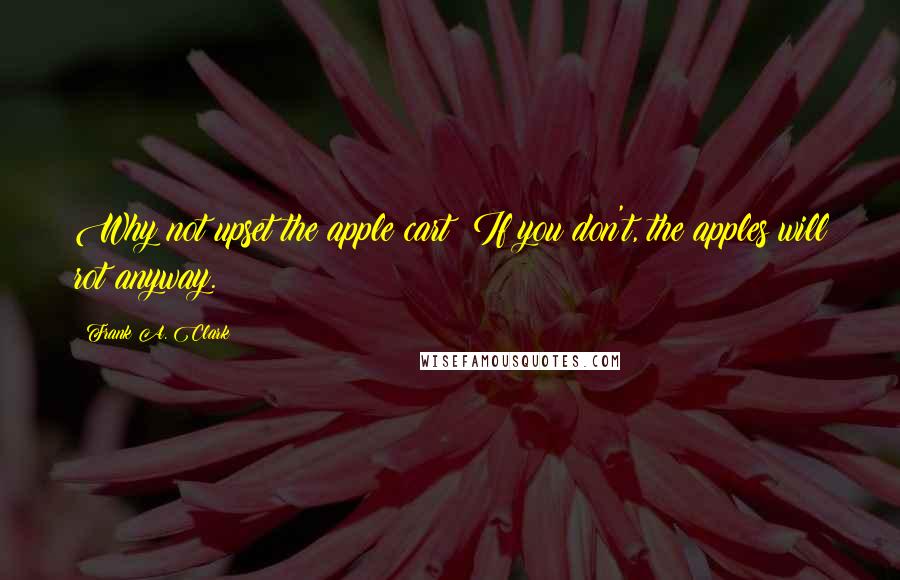 Frank A. Clark Quotes: Why not upset the apple cart? If you don't, the apples will rot anyway.