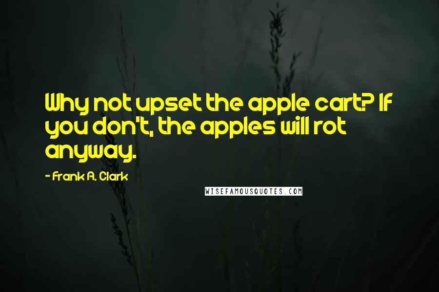 Frank A. Clark Quotes: Why not upset the apple cart? If you don't, the apples will rot anyway.